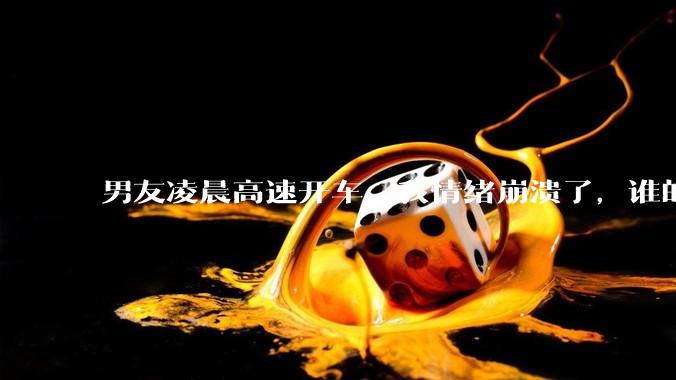 男友凌晨高速开车，我情绪崩溃了，谁的错?