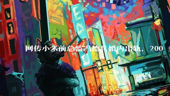 网传小米前总监冯德兵婚内出轨，200 多份「包养合同」，这是真的吗？具体是怎么回事？