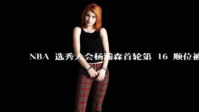 NBA 选秀大会杨瀚森首轮第 16 顺位被开拓者选中，他的实力能在开拓者队进入轮换吗？发展前景怎么样？