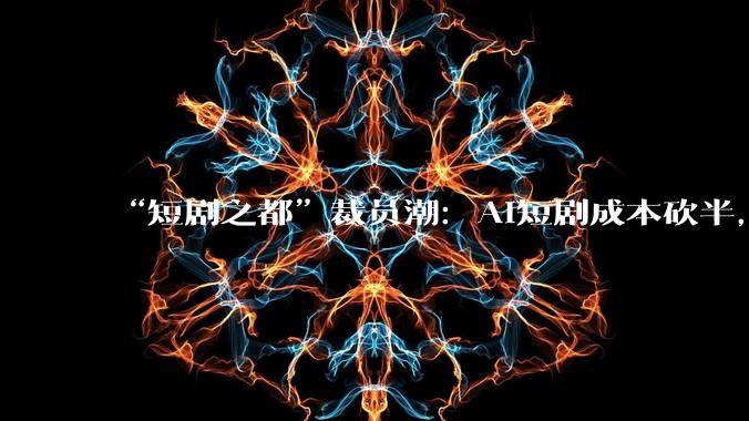 “短剧之都”裁员潮：AI短剧成本砍半，从30万降至10万；有制片人半年被裁两次_***_公司_西安