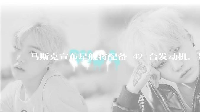 马斯克宣布星舰将配备 42 台发动机，如何评价这一设计？