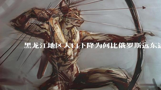黑龙江地区人口下降为何比俄罗斯远东远东联邦还快？