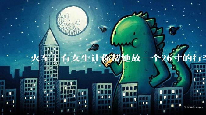 火车上有女生让你帮她放一个26寸的行李箱到行李架上，你会帮忙吗？